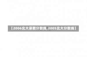 【2006北大录取分数线,2005北大分数线】