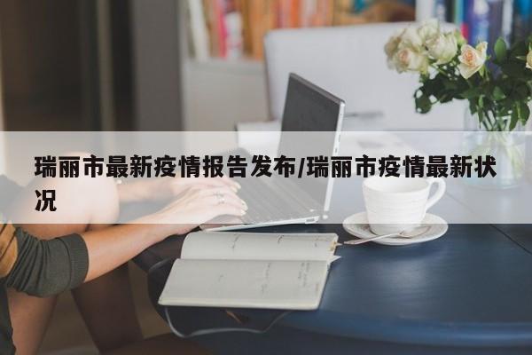 瑞丽市最新疫情报告发布/瑞丽市疫情最新状况