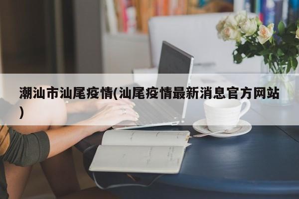 潮汕市汕尾疫情(汕尾疫情最新消息官方网站)
