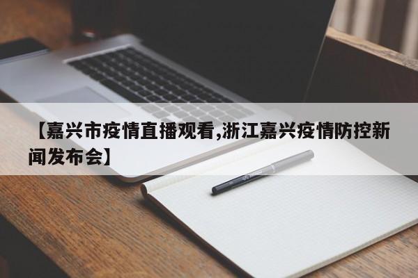 【嘉兴市疫情直播观看,浙江嘉兴疫情防控新闻发布会】