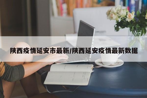 陕西疫情延安市最新/陕西延安疫情最新数据
