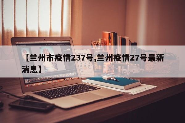 【兰州市疫情237号,兰州疫情27号最新消息】