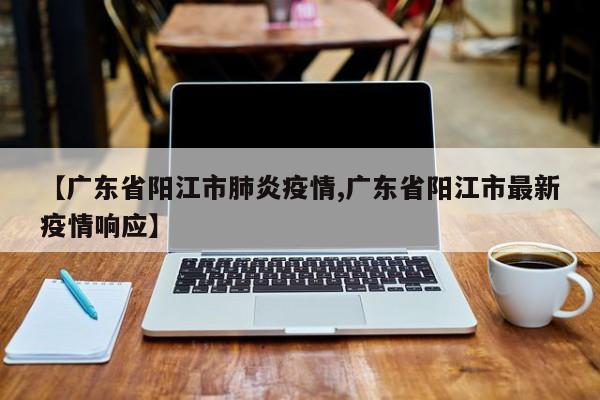 【广东省阳江市肺炎疫情,广东省阳江市最新疫情响应】