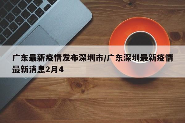 广东最新疫情发布深圳市/广东深圳最新疫情最新消息2月4