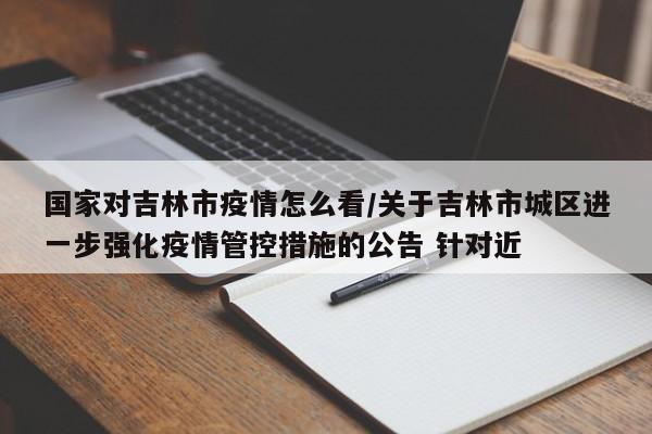 国家对吉林市疫情怎么看/关于吉林市城区进一步强化疫情管控措施的公告 针对近
