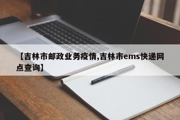 【吉林市邮政业务疫情,吉林市ems快递网点查询】