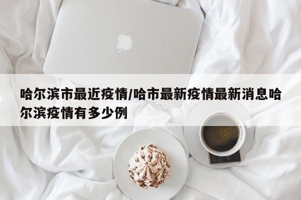 哈尔滨市最近疫情/哈市最新疫情最新消息哈尔滨疫情有多少例