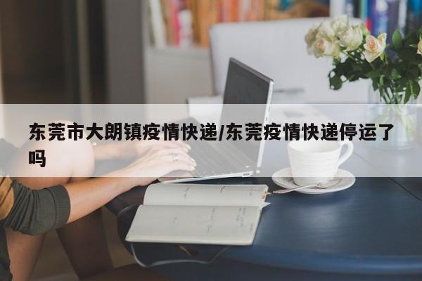 东莞市大朗镇疫情快递/东莞疫情快递停运了吗