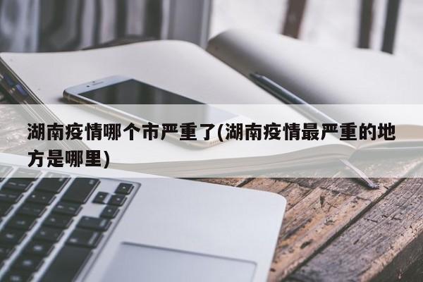 湖南疫情哪个市严重了(湖南疫情最严重的地方是哪里)