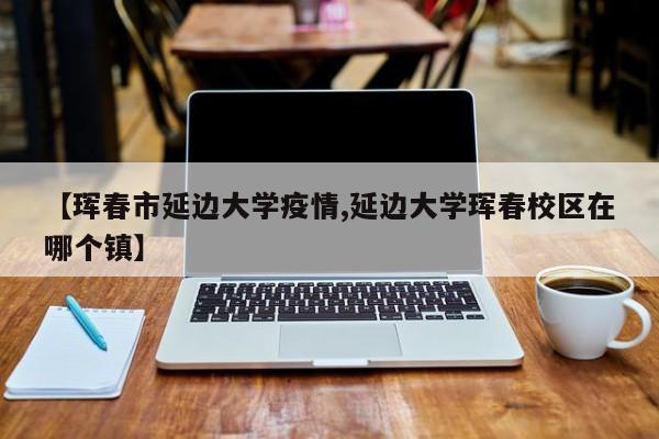 【珲春市延边大学疫情,延边大学珲春校区在哪个镇】