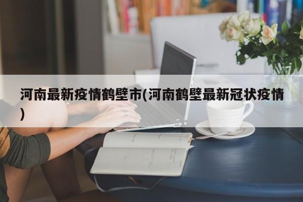 河南最新疫情鹤壁市(河南鹤壁最新冠状疫情)