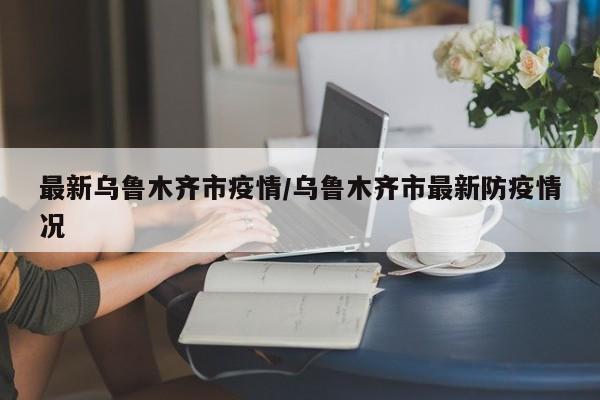 最新乌鲁木齐市疫情/乌鲁木齐市最新防疫情况