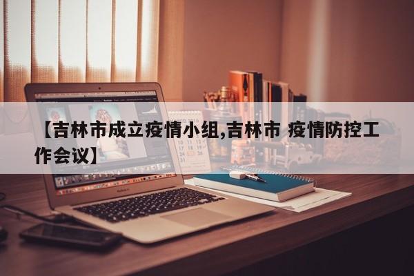 【吉林市成立疫情小组,吉林市 疫情防控工作会议】