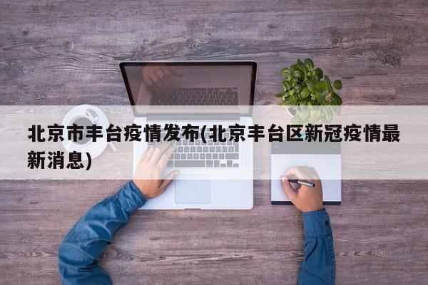 北京市丰台疫情发布(北京丰台区新冠疫情最新消息)