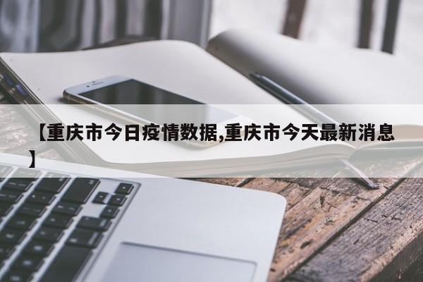 【重庆市今日疫情数据,重庆市今天最新消息】