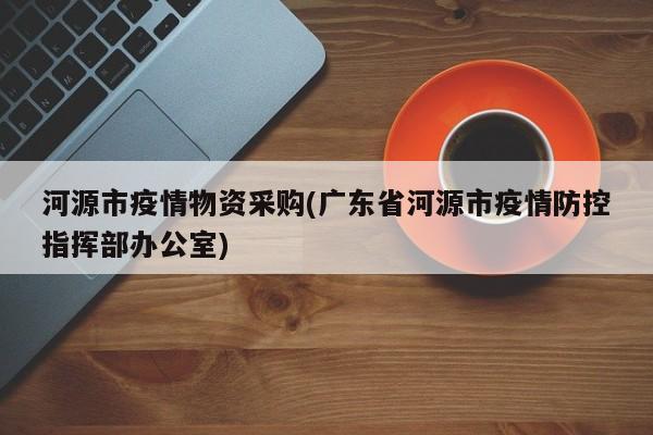 河源市疫情物资采购(广东省河源市疫情防控指挥部办公室)