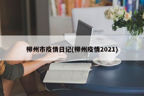 柳州市疫情日记(柳州疫情2021)