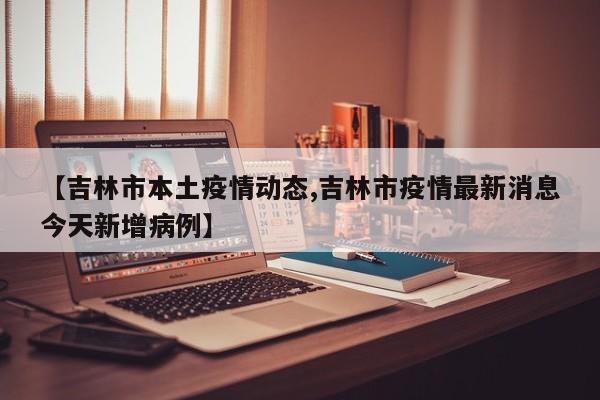 【吉林市本土疫情动态,吉林市疫情最新消息今天新增病例】