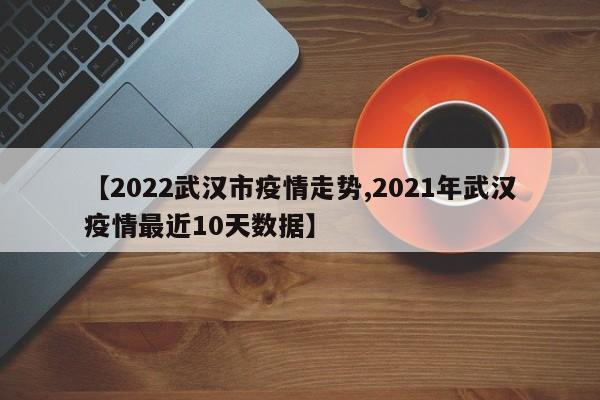 【2022武汉市疫情走势,2021年武汉疫情最近10天数据】