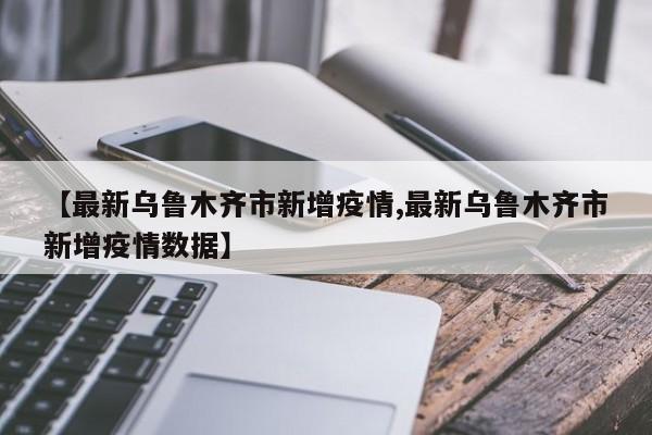 【最新乌鲁木齐市新增疫情,最新乌鲁木齐市新增疫情数据】