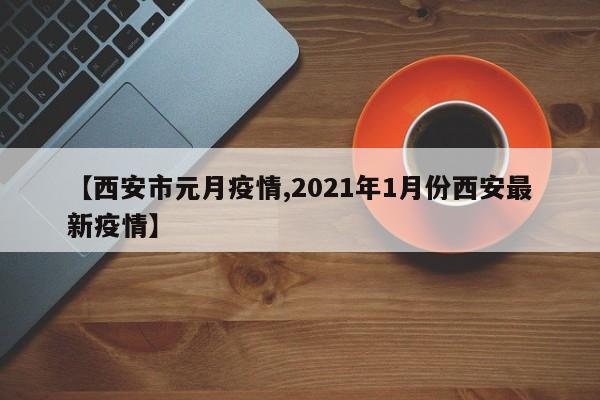 【西安市元月疫情,2021年1月份西安最新疫情】